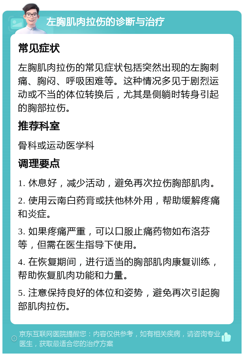 左胸肌肉拉伤的诊断与治疗 常见症状 左胸肌肉拉伤的常见症状包括突然出现的左胸刺痛、胸闷、呼吸困难等。这种情况多见于剧烈运动或不当的体位转换后，尤其是侧躺时转身引起的胸部拉伤。 推荐科室 骨科或运动医学科 调理要点 1. 休息好，减少活动，避免再次拉伤胸部肌肉。 2. 使用云南白药膏或扶他林外用，帮助缓解疼痛和炎症。 3. 如果疼痛严重，可以口服止痛药物如布洛芬等，但需在医生指导下使用。 4. 在恢复期间，进行适当的胸部肌肉康复训练，帮助恢复肌肉功能和力量。 5. 注意保持良好的体位和姿势，避免再次引起胸部肌肉拉伤。