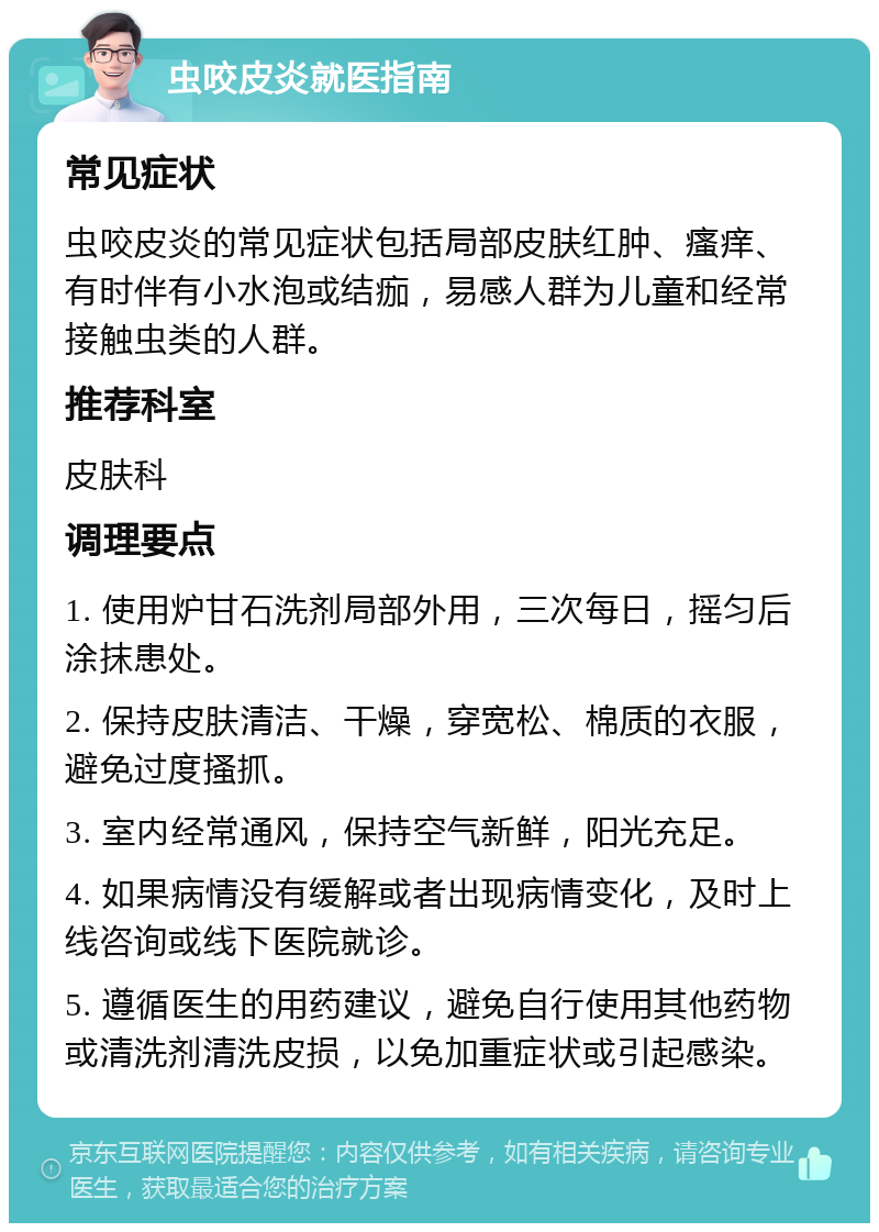 虫咬皮炎就医指南 常见症状 虫咬皮炎的常见症状包括局部皮肤红肿、瘙痒、有时伴有小水泡或结痂，易感人群为儿童和经常接触虫类的人群。 推荐科室 皮肤科 调理要点 1. 使用炉甘石洗剂局部外用，三次每日，摇匀后涂抹患处。 2. 保持皮肤清洁、干燥，穿宽松、棉质的衣服，避免过度搔抓。 3. 室内经常通风，保持空气新鲜，阳光充足。 4. 如果病情没有缓解或者出现病情变化，及时上线咨询或线下医院就诊。 5. 遵循医生的用药建议，避免自行使用其他药物或清洗剂清洗皮损，以免加重症状或引起感染。