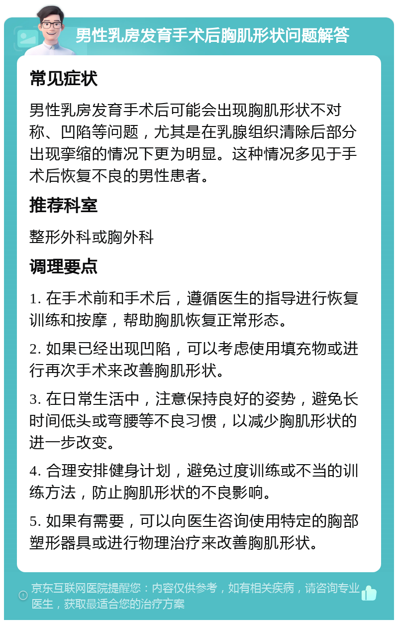 男性乳房发育手术后胸肌形状问题解答 常见症状 男性乳房发育手术后可能会出现胸肌形状不对称、凹陷等问题，尤其是在乳腺组织清除后部分出现挛缩的情况下更为明显。这种情况多见于手术后恢复不良的男性患者。 推荐科室 整形外科或胸外科 调理要点 1. 在手术前和手术后，遵循医生的指导进行恢复训练和按摩，帮助胸肌恢复正常形态。 2. 如果已经出现凹陷，可以考虑使用填充物或进行再次手术来改善胸肌形状。 3. 在日常生活中，注意保持良好的姿势，避免长时间低头或弯腰等不良习惯，以减少胸肌形状的进一步改变。 4. 合理安排健身计划，避免过度训练或不当的训练方法，防止胸肌形状的不良影响。 5. 如果有需要，可以向医生咨询使用特定的胸部塑形器具或进行物理治疗来改善胸肌形状。