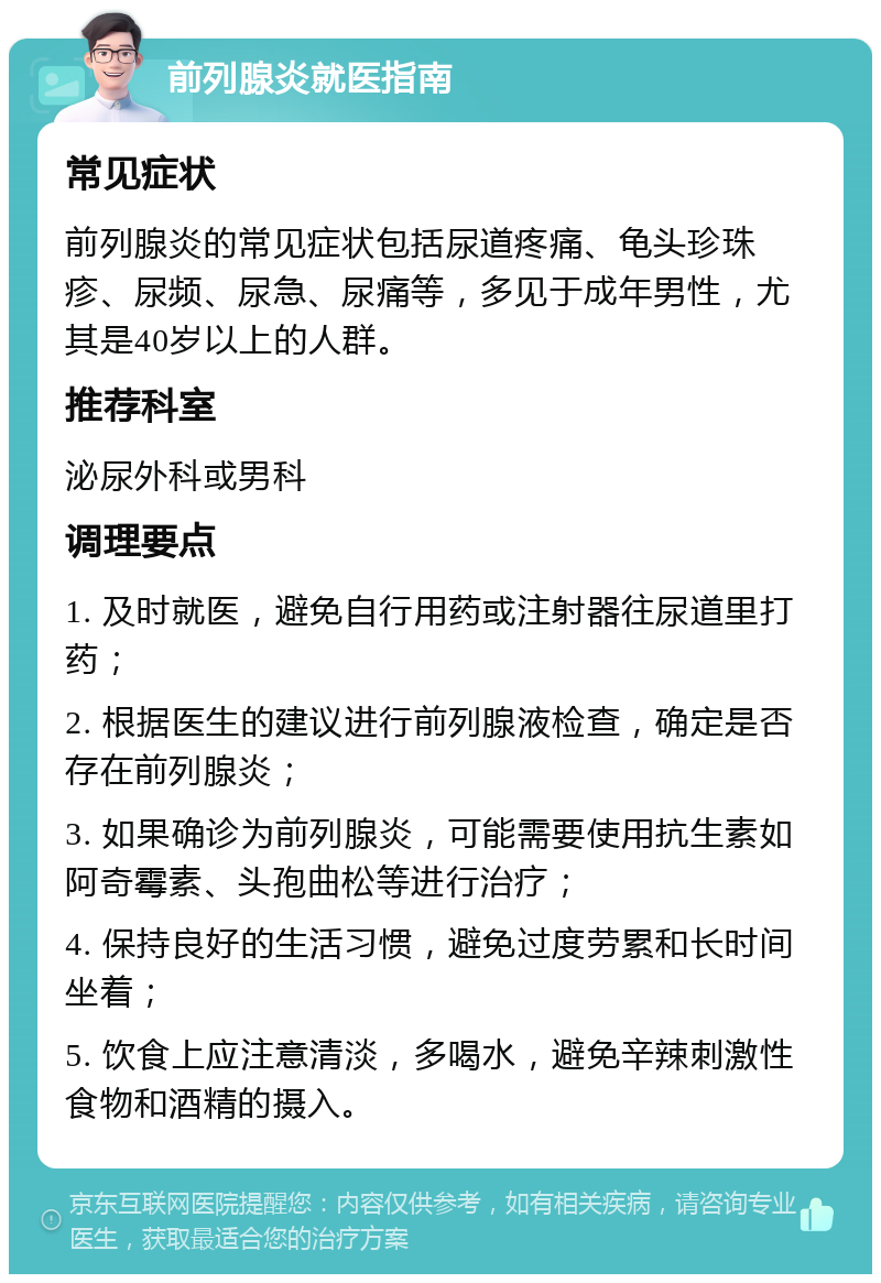 前列腺炎就医指南 常见症状 前列腺炎的常见症状包括尿道疼痛、龟头珍珠疹、尿频、尿急、尿痛等，多见于成年男性，尤其是40岁以上的人群。 推荐科室 泌尿外科或男科 调理要点 1. 及时就医，避免自行用药或注射器往尿道里打药； 2. 根据医生的建议进行前列腺液检查，确定是否存在前列腺炎； 3. 如果确诊为前列腺炎，可能需要使用抗生素如阿奇霉素、头孢曲松等进行治疗； 4. 保持良好的生活习惯，避免过度劳累和长时间坐着； 5. 饮食上应注意清淡，多喝水，避免辛辣刺激性食物和酒精的摄入。