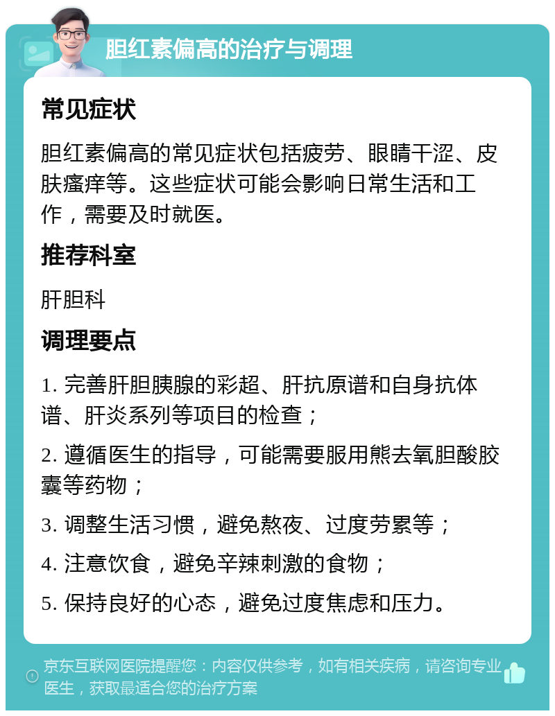 胆红素偏高的治疗与调理 常见症状 胆红素偏高的常见症状包括疲劳、眼睛干涩、皮肤瘙痒等。这些症状可能会影响日常生活和工作，需要及时就医。 推荐科室 肝胆科 调理要点 1. 完善肝胆胰腺的彩超、肝抗原谱和自身抗体谱、肝炎系列等项目的检查； 2. 遵循医生的指导，可能需要服用熊去氧胆酸胶囊等药物； 3. 调整生活习惯，避免熬夜、过度劳累等； 4. 注意饮食，避免辛辣刺激的食物； 5. 保持良好的心态，避免过度焦虑和压力。