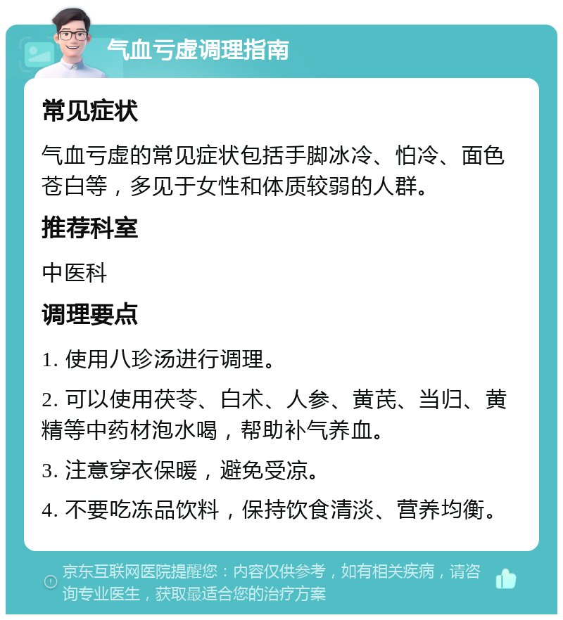 气血亏虚调理指南 常见症状 气血亏虚的常见症状包括手脚冰冷、怕冷、面色苍白等，多见于女性和体质较弱的人群。 推荐科室 中医科 调理要点 1. 使用八珍汤进行调理。 2. 可以使用茯苓、白术、人参、黄芪、当归、黄精等中药材泡水喝，帮助补气养血。 3. 注意穿衣保暖，避免受凉。 4. 不要吃冻品饮料，保持饮食清淡、营养均衡。