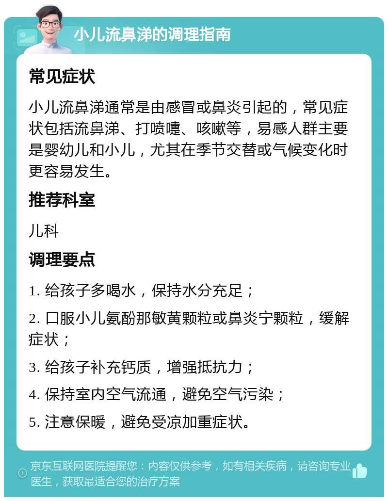 小儿流鼻涕的调理指南 常见症状 小儿流鼻涕通常是由感冒或鼻炎引起的，常见症状包括流鼻涕、打喷嚏、咳嗽等，易感人群主要是婴幼儿和小儿，尤其在季节交替或气候变化时更容易发生。 推荐科室 儿科 调理要点 1. 给孩子多喝水，保持水分充足； 2. 口服小儿氨酚那敏黄颗粒或鼻炎宁颗粒，缓解症状； 3. 给孩子补充钙质，增强抵抗力； 4. 保持室内空气流通，避免空气污染； 5. 注意保暖，避免受凉加重症状。