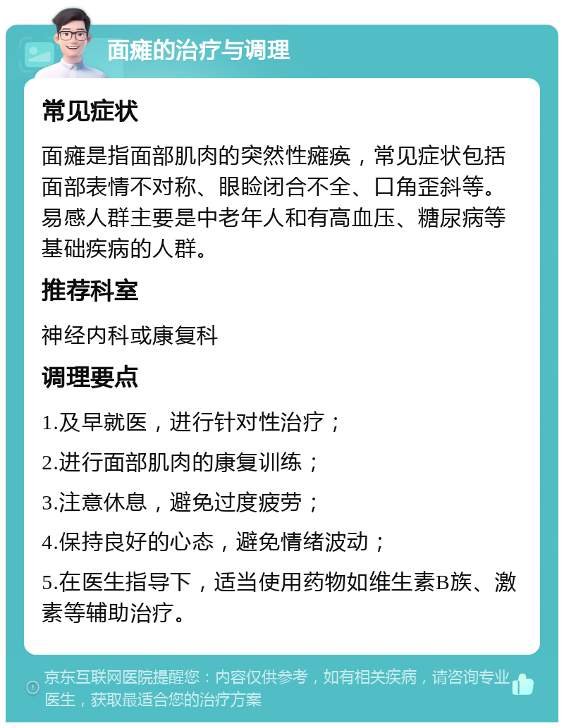 面瘫的治疗与调理 常见症状 面瘫是指面部肌肉的突然性瘫痪，常见症状包括面部表情不对称、眼睑闭合不全、口角歪斜等。易感人群主要是中老年人和有高血压、糖尿病等基础疾病的人群。 推荐科室 神经内科或康复科 调理要点 1.及早就医，进行针对性治疗； 2.进行面部肌肉的康复训练； 3.注意休息，避免过度疲劳； 4.保持良好的心态，避免情绪波动； 5.在医生指导下，适当使用药物如维生素B族、激素等辅助治疗。