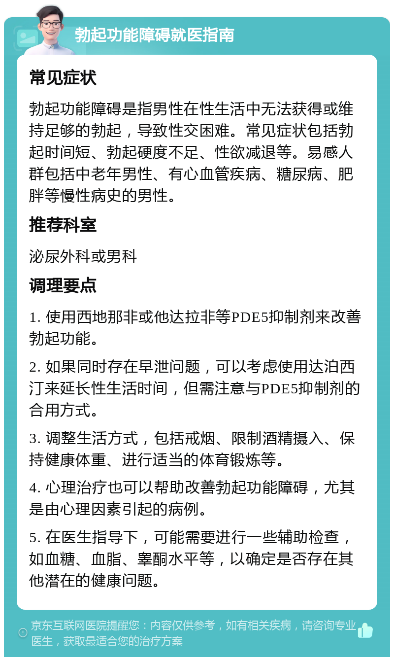 勃起功能障碍就医指南 常见症状 勃起功能障碍是指男性在性生活中无法获得或维持足够的勃起，导致性交困难。常见症状包括勃起时间短、勃起硬度不足、性欲减退等。易感人群包括中老年男性、有心血管疾病、糖尿病、肥胖等慢性病史的男性。 推荐科室 泌尿外科或男科 调理要点 1. 使用西地那非或他达拉非等PDE5抑制剂来改善勃起功能。 2. 如果同时存在早泄问题，可以考虑使用达泊西汀来延长性生活时间，但需注意与PDE5抑制剂的合用方式。 3. 调整生活方式，包括戒烟、限制酒精摄入、保持健康体重、进行适当的体育锻炼等。 4. 心理治疗也可以帮助改善勃起功能障碍，尤其是由心理因素引起的病例。 5. 在医生指导下，可能需要进行一些辅助检查，如血糖、血脂、睾酮水平等，以确定是否存在其他潜在的健康问题。