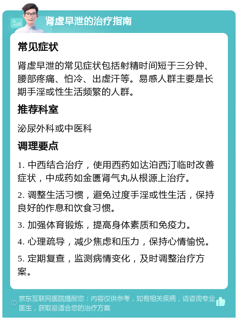 肾虚早泄的治疗指南 常见症状 肾虚早泄的常见症状包括射精时间短于三分钟、腰部疼痛、怕冷、出虚汗等。易感人群主要是长期手淫或性生活频繁的人群。 推荐科室 泌尿外科或中医科 调理要点 1. 中西结合治疗，使用西药如达泊西汀临时改善症状，中成药如金匮肾气丸从根源上治疗。 2. 调整生活习惯，避免过度手淫或性生活，保持良好的作息和饮食习惯。 3. 加强体育锻炼，提高身体素质和免疫力。 4. 心理疏导，减少焦虑和压力，保持心情愉悦。 5. 定期复查，监测病情变化，及时调整治疗方案。