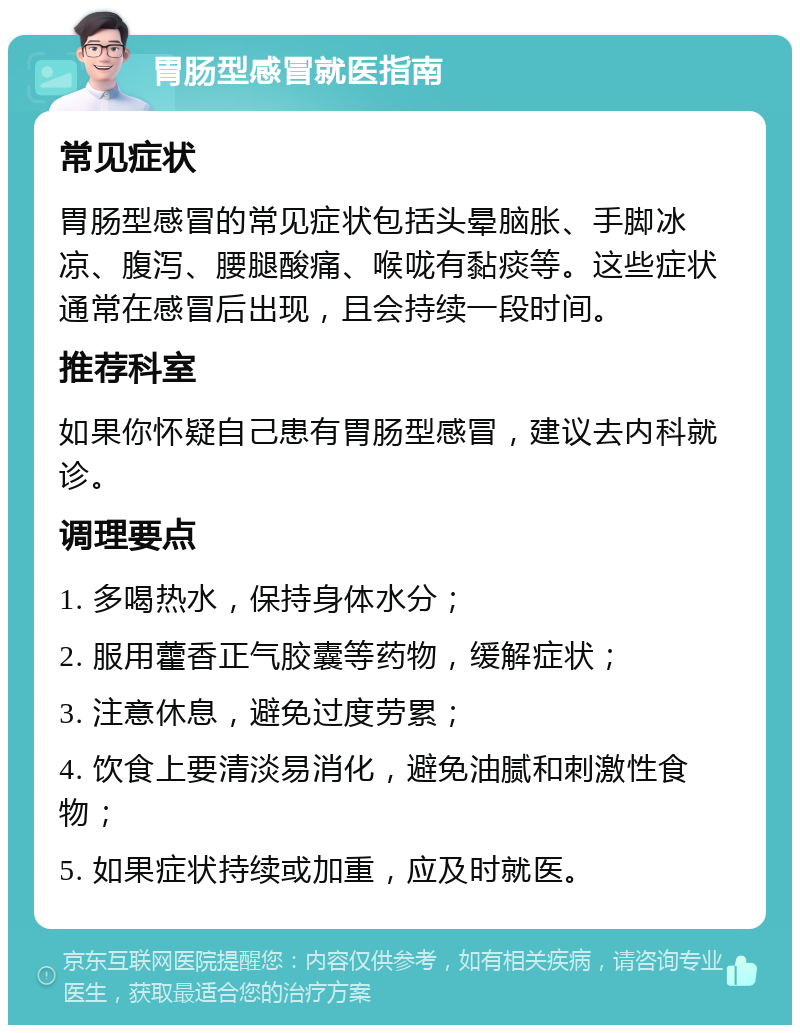 胃肠型感冒就医指南 常见症状 胃肠型感冒的常见症状包括头晕脑胀、手脚冰凉、腹泻、腰腿酸痛、喉咙有黏痰等。这些症状通常在感冒后出现，且会持续一段时间。 推荐科室 如果你怀疑自己患有胃肠型感冒，建议去内科就诊。 调理要点 1. 多喝热水，保持身体水分； 2. 服用藿香正气胶囊等药物，缓解症状； 3. 注意休息，避免过度劳累； 4. 饮食上要清淡易消化，避免油腻和刺激性食物； 5. 如果症状持续或加重，应及时就医。