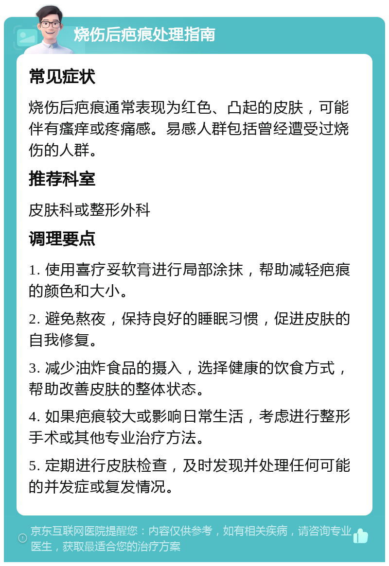 烧伤后疤痕处理指南 常见症状 烧伤后疤痕通常表现为红色、凸起的皮肤，可能伴有瘙痒或疼痛感。易感人群包括曾经遭受过烧伤的人群。 推荐科室 皮肤科或整形外科 调理要点 1. 使用喜疗妥软膏进行局部涂抹，帮助减轻疤痕的颜色和大小。 2. 避免熬夜，保持良好的睡眠习惯，促进皮肤的自我修复。 3. 减少油炸食品的摄入，选择健康的饮食方式，帮助改善皮肤的整体状态。 4. 如果疤痕较大或影响日常生活，考虑进行整形手术或其他专业治疗方法。 5. 定期进行皮肤检查，及时发现并处理任何可能的并发症或复发情况。