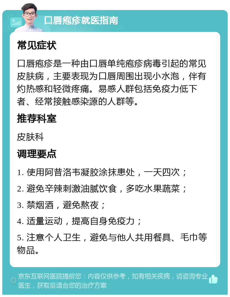 口唇疱疹就医指南 常见症状 口唇疱疹是一种由口唇单纯疱疹病毒引起的常见皮肤病，主要表现为口唇周围出现小水泡，伴有灼热感和轻微疼痛。易感人群包括免疫力低下者、经常接触感染源的人群等。 推荐科室 皮肤科 调理要点 1. 使用阿昔洛韦凝胶涂抹患处，一天四次； 2. 避免辛辣刺激油腻饮食，多吃水果蔬菜； 3. 禁烟酒，避免熬夜； 4. 适量运动，提高自身免疫力； 5. 注意个人卫生，避免与他人共用餐具、毛巾等物品。