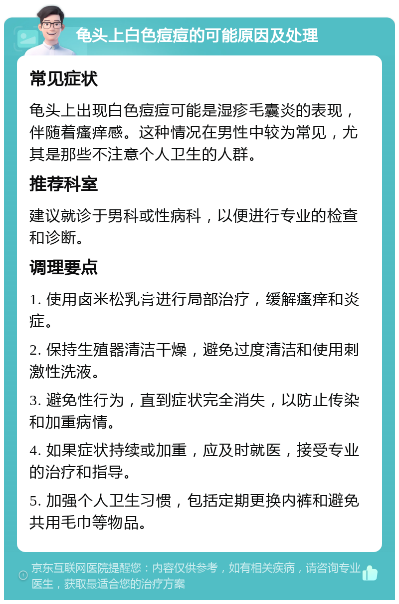 龟头上白色痘痘的可能原因及处理 常见症状 龟头上出现白色痘痘可能是湿疹毛囊炎的表现，伴随着瘙痒感。这种情况在男性中较为常见，尤其是那些不注意个人卫生的人群。 推荐科室 建议就诊于男科或性病科，以便进行专业的检查和诊断。 调理要点 1. 使用卤米松乳膏进行局部治疗，缓解瘙痒和炎症。 2. 保持生殖器清洁干燥，避免过度清洁和使用刺激性洗液。 3. 避免性行为，直到症状完全消失，以防止传染和加重病情。 4. 如果症状持续或加重，应及时就医，接受专业的治疗和指导。 5. 加强个人卫生习惯，包括定期更换内裤和避免共用毛巾等物品。