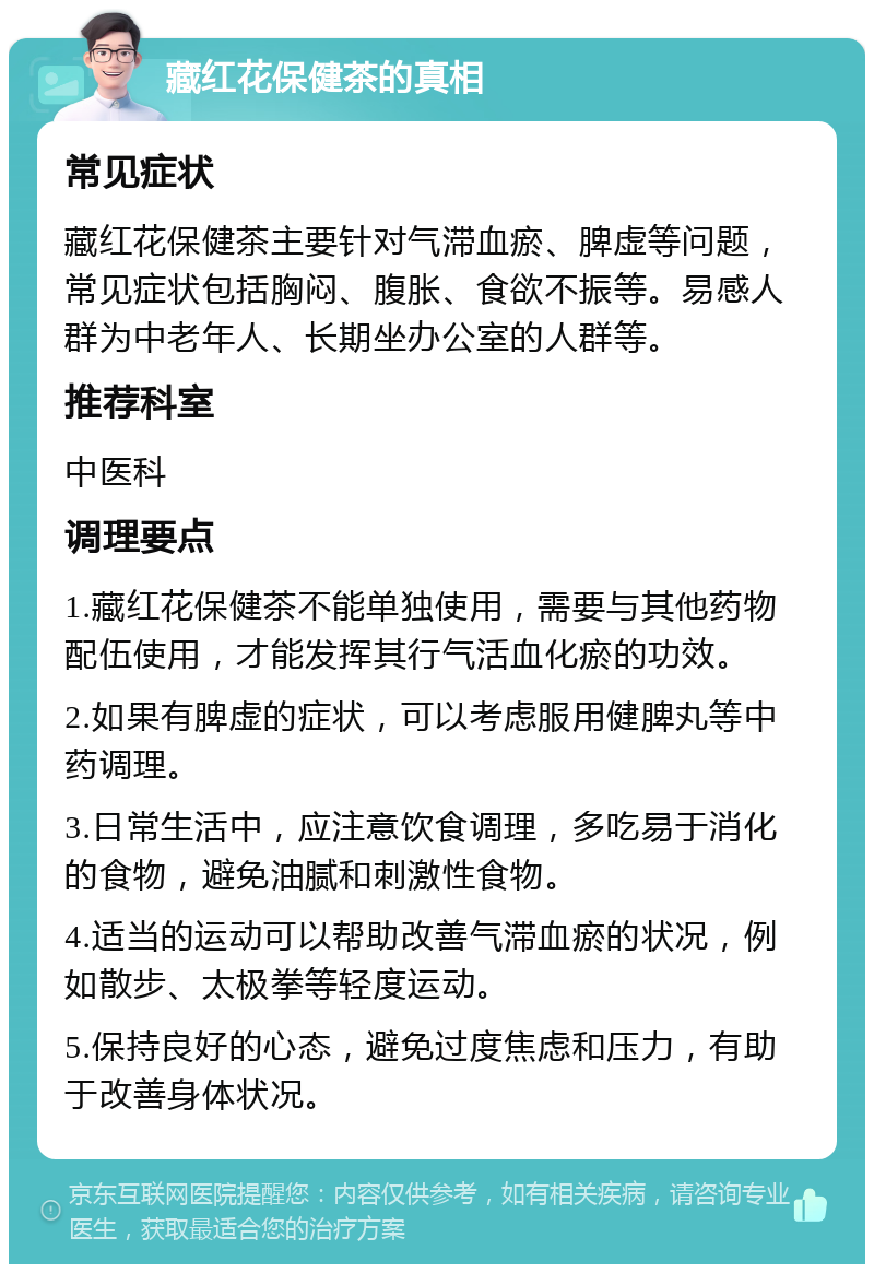 藏红花保健茶的真相 常见症状 藏红花保健茶主要针对气滞血瘀、脾虚等问题，常见症状包括胸闷、腹胀、食欲不振等。易感人群为中老年人、长期坐办公室的人群等。 推荐科室 中医科 调理要点 1.藏红花保健茶不能单独使用，需要与其他药物配伍使用，才能发挥其行气活血化瘀的功效。 2.如果有脾虚的症状，可以考虑服用健脾丸等中药调理。 3.日常生活中，应注意饮食调理，多吃易于消化的食物，避免油腻和刺激性食物。 4.适当的运动可以帮助改善气滞血瘀的状况，例如散步、太极拳等轻度运动。 5.保持良好的心态，避免过度焦虑和压力，有助于改善身体状况。