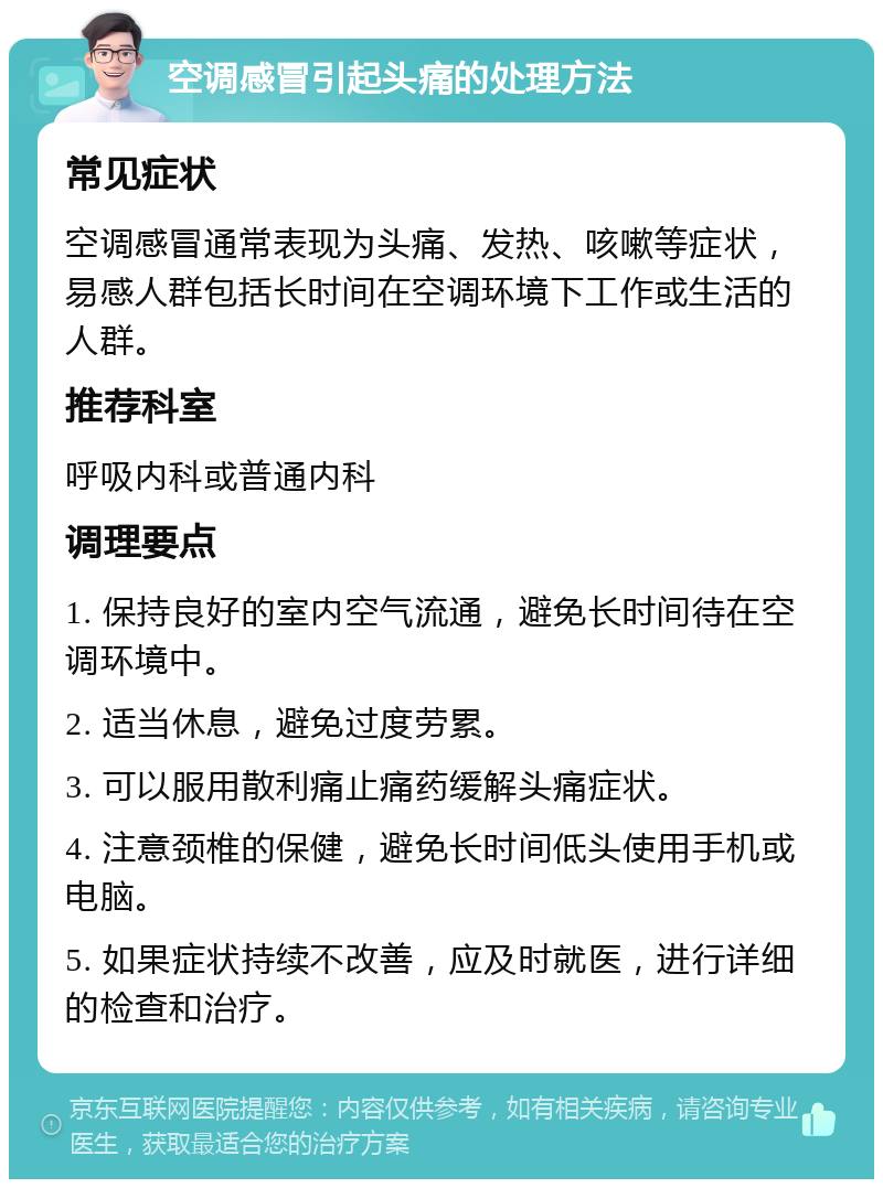 空调感冒引起头痛的处理方法 常见症状 空调感冒通常表现为头痛、发热、咳嗽等症状，易感人群包括长时间在空调环境下工作或生活的人群。 推荐科室 呼吸内科或普通内科 调理要点 1. 保持良好的室内空气流通，避免长时间待在空调环境中。 2. 适当休息，避免过度劳累。 3. 可以服用散利痛止痛药缓解头痛症状。 4. 注意颈椎的保健，避免长时间低头使用手机或电脑。 5. 如果症状持续不改善，应及时就医，进行详细的检查和治疗。