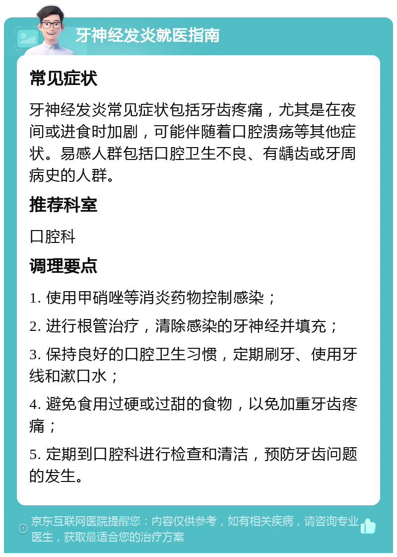 牙神经发炎就医指南 常见症状 牙神经发炎常见症状包括牙齿疼痛，尤其是在夜间或进食时加剧，可能伴随着口腔溃疡等其他症状。易感人群包括口腔卫生不良、有龋齿或牙周病史的人群。 推荐科室 口腔科 调理要点 1. 使用甲硝唑等消炎药物控制感染； 2. 进行根管治疗，清除感染的牙神经并填充； 3. 保持良好的口腔卫生习惯，定期刷牙、使用牙线和漱口水； 4. 避免食用过硬或过甜的食物，以免加重牙齿疼痛； 5. 定期到口腔科进行检查和清洁，预防牙齿问题的发生。