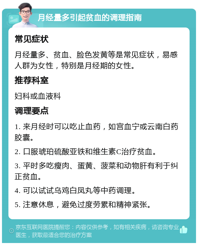 月经量多引起贫血的调理指南 常见症状 月经量多、贫血、脸色发黄等是常见症状，易感人群为女性，特别是月经期的女性。 推荐科室 妇科或血液科 调理要点 1. 来月经时可以吃止血药，如宫血宁或云南白药胶囊。 2. 口服琥珀硫酸亚铁和维生素C治疗贫血。 3. 平时多吃瘦肉、蛋黄、菠菜和动物肝有利于纠正贫血。 4. 可以试试乌鸡白凤丸等中药调理。 5. 注意休息，避免过度劳累和精神紧张。