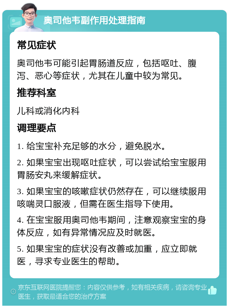 奥司他韦副作用处理指南 常见症状 奥司他韦可能引起胃肠道反应，包括呕吐、腹泻、恶心等症状，尤其在儿童中较为常见。 推荐科室 儿科或消化内科 调理要点 1. 给宝宝补充足够的水分，避免脱水。 2. 如果宝宝出现呕吐症状，可以尝试给宝宝服用胃肠安丸来缓解症状。 3. 如果宝宝的咳嗽症状仍然存在，可以继续服用咳喘灵口服液，但需在医生指导下使用。 4. 在宝宝服用奥司他韦期间，注意观察宝宝的身体反应，如有异常情况应及时就医。 5. 如果宝宝的症状没有改善或加重，应立即就医，寻求专业医生的帮助。