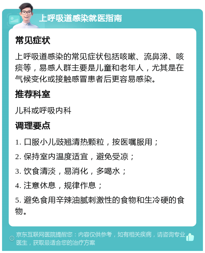 上呼吸道感染就医指南 常见症状 上呼吸道感染的常见症状包括咳嗽、流鼻涕、咳痰等，易感人群主要是儿童和老年人，尤其是在气候变化或接触感冒患者后更容易感染。 推荐科室 儿科或呼吸内科 调理要点 1. 口服小儿豉翘清热颗粒，按医嘱服用； 2. 保持室内温度适宜，避免受凉； 3. 饮食清淡，易消化，多喝水； 4. 注意休息，规律作息； 5. 避免食用辛辣油腻刺激性的食物和生冷硬的食物。