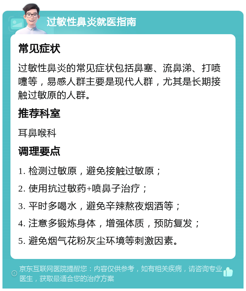 过敏性鼻炎就医指南 常见症状 过敏性鼻炎的常见症状包括鼻塞、流鼻涕、打喷嚏等，易感人群主要是现代人群，尤其是长期接触过敏原的人群。 推荐科室 耳鼻喉科 调理要点 1. 检测过敏原，避免接触过敏原； 2. 使用抗过敏药+喷鼻子治疗； 3. 平时多喝水，避免辛辣熬夜烟酒等； 4. 注意多锻炼身体，增强体质，预防复发； 5. 避免烟气花粉灰尘环境等刺激因素。