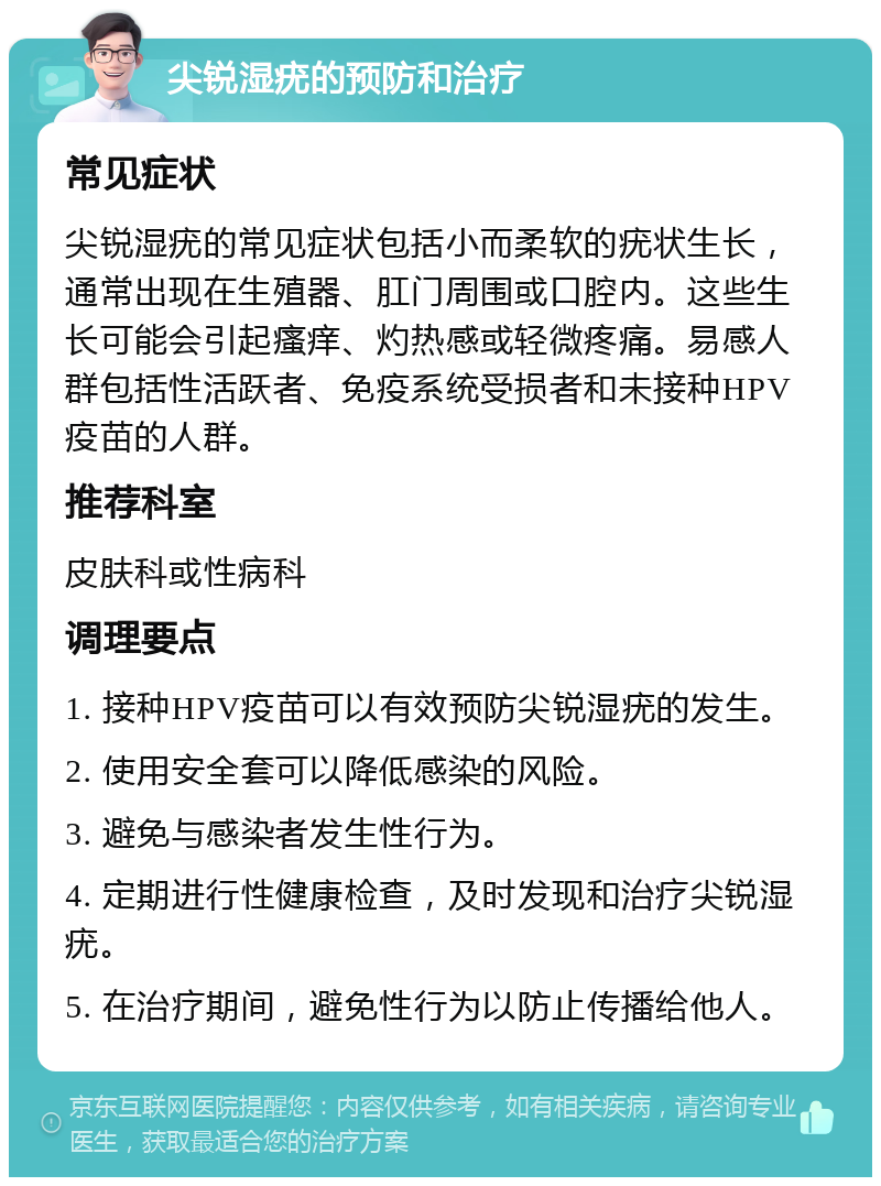 尖锐湿疣的预防和治疗 常见症状 尖锐湿疣的常见症状包括小而柔软的疣状生长，通常出现在生殖器、肛门周围或口腔内。这些生长可能会引起瘙痒、灼热感或轻微疼痛。易感人群包括性活跃者、免疫系统受损者和未接种HPV疫苗的人群。 推荐科室 皮肤科或性病科 调理要点 1. 接种HPV疫苗可以有效预防尖锐湿疣的发生。 2. 使用安全套可以降低感染的风险。 3. 避免与感染者发生性行为。 4. 定期进行性健康检查，及时发现和治疗尖锐湿疣。 5. 在治疗期间，避免性行为以防止传播给他人。