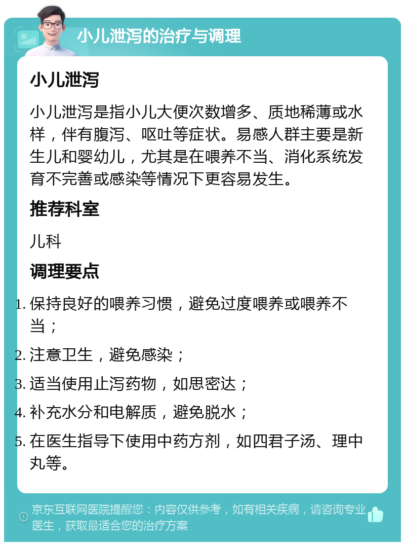 小儿泄泻的治疗与调理 小儿泄泻 小儿泄泻是指小儿大便次数增多、质地稀薄或水样，伴有腹泻、呕吐等症状。易感人群主要是新生儿和婴幼儿，尤其是在喂养不当、消化系统发育不完善或感染等情况下更容易发生。 推荐科室 儿科 调理要点 保持良好的喂养习惯，避免过度喂养或喂养不当； 注意卫生，避免感染； 适当使用止泻药物，如思密达； 补充水分和电解质，避免脱水； 在医生指导下使用中药方剂，如四君子汤、理中丸等。