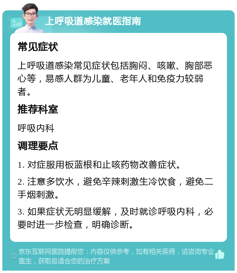 上呼吸道感染就医指南 常见症状 上呼吸道感染常见症状包括胸闷、咳嗽、胸部恶心等，易感人群为儿童、老年人和免疫力较弱者。 推荐科室 呼吸内科 调理要点 1. 对症服用板蓝根和止咳药物改善症状。 2. 注意多饮水，避免辛辣刺激生冷饮食，避免二手烟刺激。 3. 如果症状无明显缓解，及时就诊呼吸内科，必要时进一步检查，明确诊断。