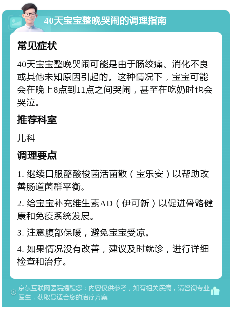 40天宝宝整晚哭闹的调理指南 常见症状 40天宝宝整晚哭闹可能是由于肠绞痛、消化不良或其他未知原因引起的。这种情况下，宝宝可能会在晚上8点到11点之间哭闹，甚至在吃奶时也会哭泣。 推荐科室 儿科 调理要点 1. 继续口服酪酸梭菌活菌散（宝乐安）以帮助改善肠道菌群平衡。 2. 给宝宝补充维生素AD（伊可新）以促进骨骼健康和免疫系统发展。 3. 注意腹部保暖，避免宝宝受凉。 4. 如果情况没有改善，建议及时就诊，进行详细检查和治疗。