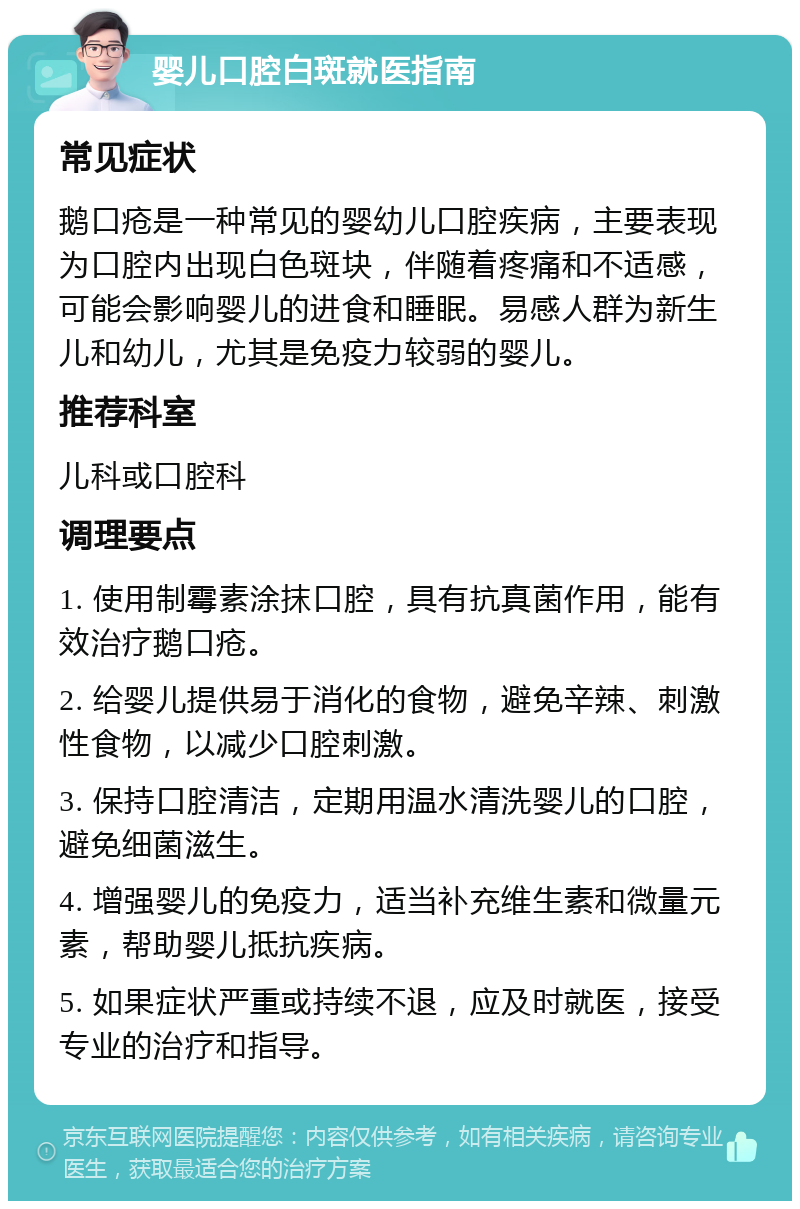 婴儿口腔白斑就医指南 常见症状 鹅口疮是一种常见的婴幼儿口腔疾病，主要表现为口腔内出现白色斑块，伴随着疼痛和不适感，可能会影响婴儿的进食和睡眠。易感人群为新生儿和幼儿，尤其是免疫力较弱的婴儿。 推荐科室 儿科或口腔科 调理要点 1. 使用制霉素涂抹口腔，具有抗真菌作用，能有效治疗鹅口疮。 2. 给婴儿提供易于消化的食物，避免辛辣、刺激性食物，以减少口腔刺激。 3. 保持口腔清洁，定期用温水清洗婴儿的口腔，避免细菌滋生。 4. 增强婴儿的免疫力，适当补充维生素和微量元素，帮助婴儿抵抗疾病。 5. 如果症状严重或持续不退，应及时就医，接受专业的治疗和指导。