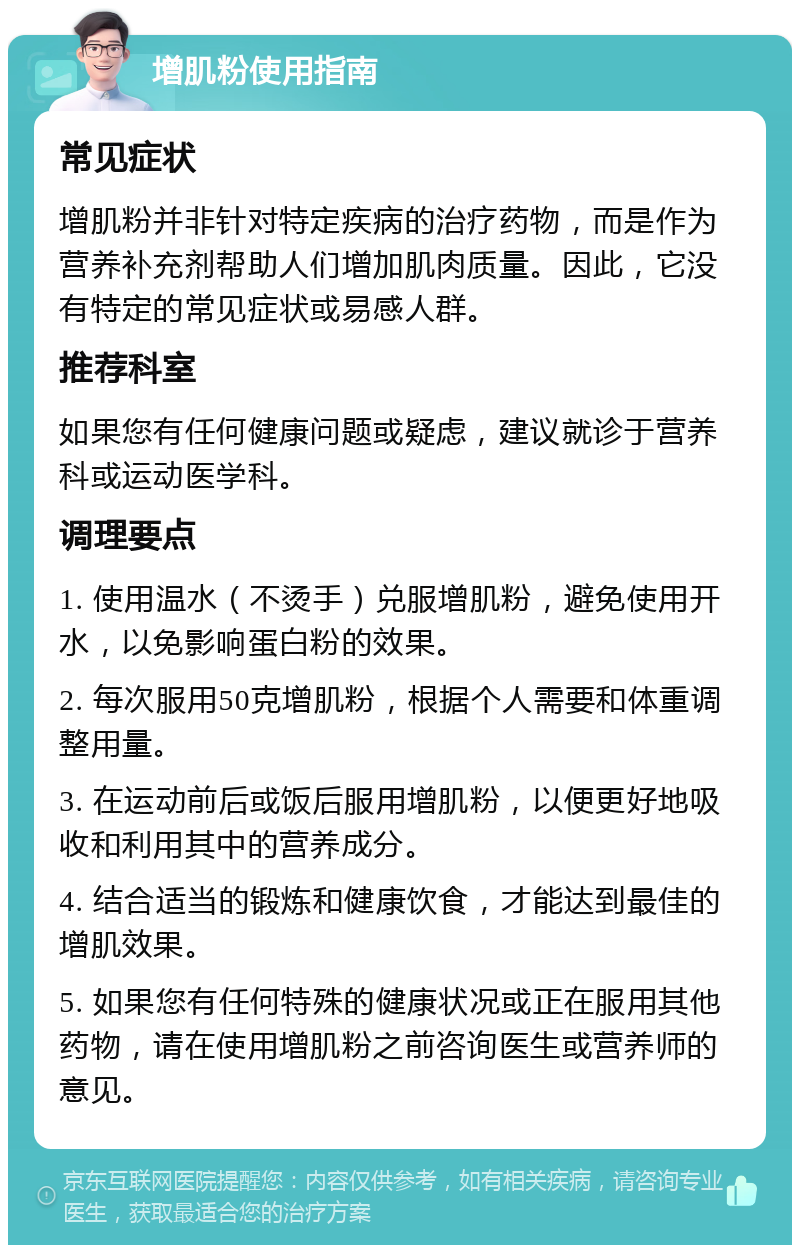 增肌粉使用指南 常见症状 增肌粉并非针对特定疾病的治疗药物，而是作为营养补充剂帮助人们增加肌肉质量。因此，它没有特定的常见症状或易感人群。 推荐科室 如果您有任何健康问题或疑虑，建议就诊于营养科或运动医学科。 调理要点 1. 使用温水（不烫手）兑服增肌粉，避免使用开水，以免影响蛋白粉的效果。 2. 每次服用50克增肌粉，根据个人需要和体重调整用量。 3. 在运动前后或饭后服用增肌粉，以便更好地吸收和利用其中的营养成分。 4. 结合适当的锻炼和健康饮食，才能达到最佳的增肌效果。 5. 如果您有任何特殊的健康状况或正在服用其他药物，请在使用增肌粉之前咨询医生或营养师的意见。