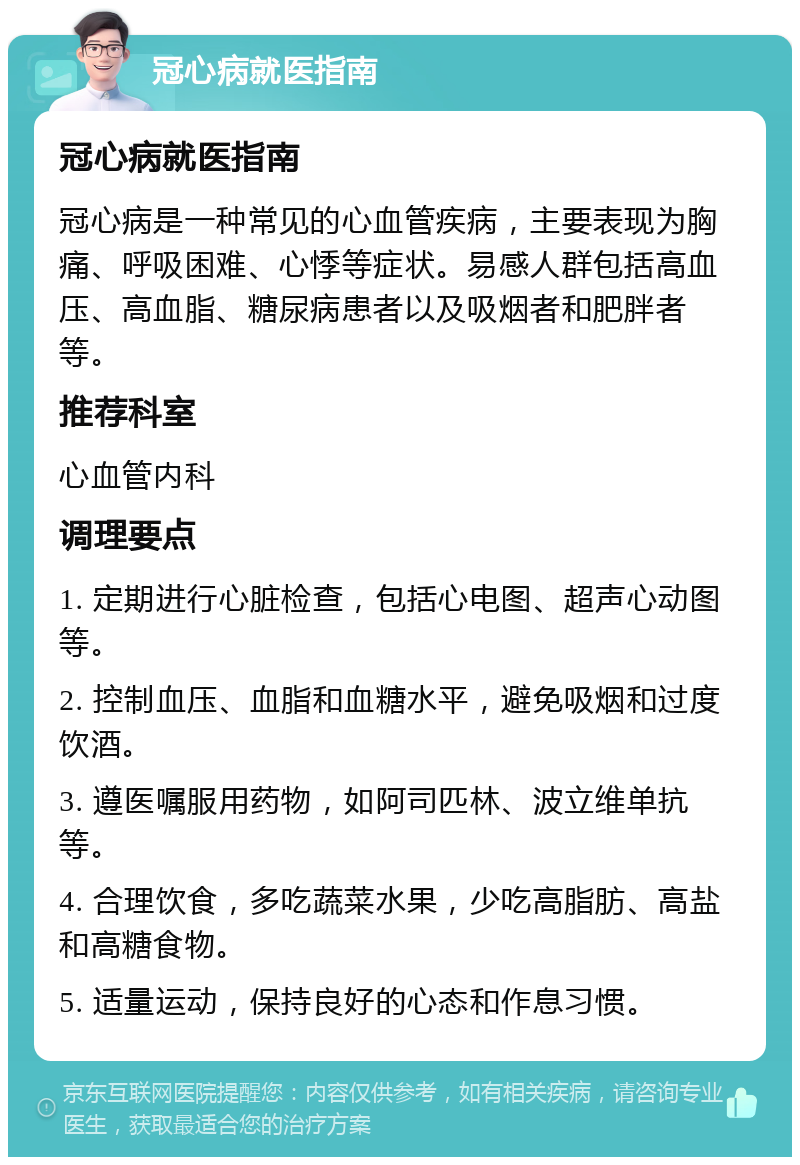 冠心病就医指南 冠心病就医指南 冠心病是一种常见的心血管疾病，主要表现为胸痛、呼吸困难、心悸等症状。易感人群包括高血压、高血脂、糖尿病患者以及吸烟者和肥胖者等。 推荐科室 心血管内科 调理要点 1. 定期进行心脏检查，包括心电图、超声心动图等。 2. 控制血压、血脂和血糖水平，避免吸烟和过度饮酒。 3. 遵医嘱服用药物，如阿司匹林、波立维单抗等。 4. 合理饮食，多吃蔬菜水果，少吃高脂肪、高盐和高糖食物。 5. 适量运动，保持良好的心态和作息习惯。