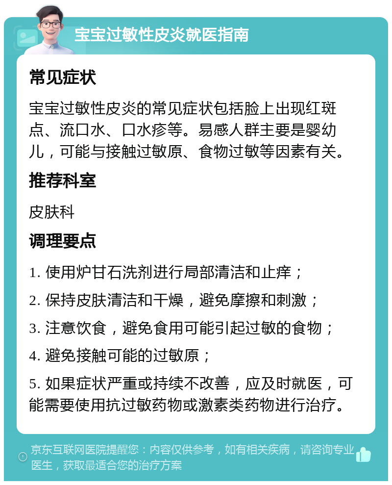 宝宝过敏性皮炎就医指南 常见症状 宝宝过敏性皮炎的常见症状包括脸上出现红斑点、流口水、口水疹等。易感人群主要是婴幼儿，可能与接触过敏原、食物过敏等因素有关。 推荐科室 皮肤科 调理要点 1. 使用炉甘石洗剂进行局部清洁和止痒； 2. 保持皮肤清洁和干燥，避免摩擦和刺激； 3. 注意饮食，避免食用可能引起过敏的食物； 4. 避免接触可能的过敏原； 5. 如果症状严重或持续不改善，应及时就医，可能需要使用抗过敏药物或激素类药物进行治疗。