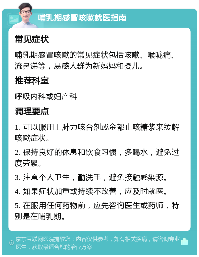 哺乳期感冒咳嗽就医指南 常见症状 哺乳期感冒咳嗽的常见症状包括咳嗽、喉咙痛、流鼻涕等，易感人群为新妈妈和婴儿。 推荐科室 呼吸内科或妇产科 调理要点 1. 可以服用上肺力咳合剂或金都止咳糖浆来缓解咳嗽症状。 2. 保持良好的休息和饮食习惯，多喝水，避免过度劳累。 3. 注意个人卫生，勤洗手，避免接触感染源。 4. 如果症状加重或持续不改善，应及时就医。 5. 在服用任何药物前，应先咨询医生或药师，特别是在哺乳期。