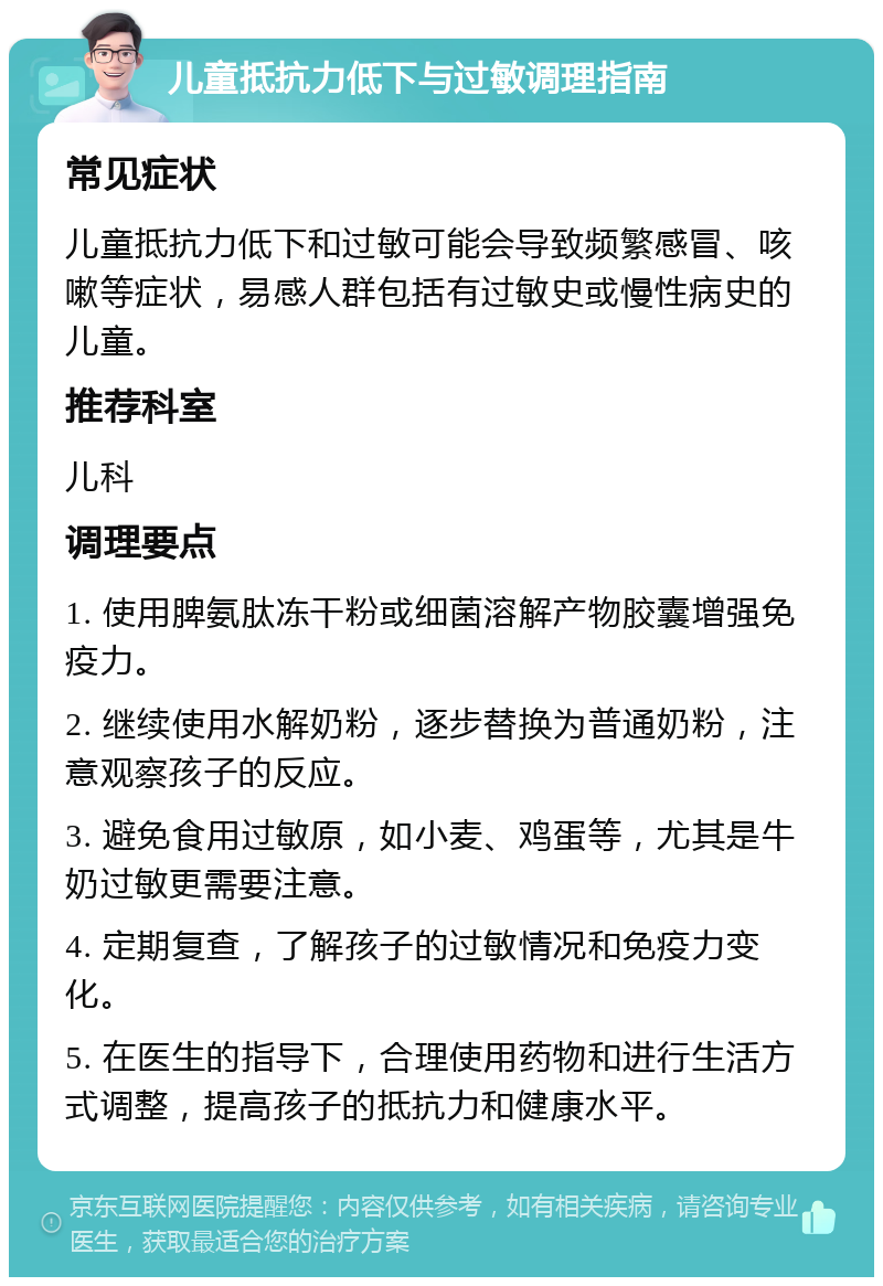 儿童抵抗力低下与过敏调理指南 常见症状 儿童抵抗力低下和过敏可能会导致频繁感冒、咳嗽等症状，易感人群包括有过敏史或慢性病史的儿童。 推荐科室 儿科 调理要点 1. 使用脾氨肽冻干粉或细菌溶解产物胶囊增强免疫力。 2. 继续使用水解奶粉，逐步替换为普通奶粉，注意观察孩子的反应。 3. 避免食用过敏原，如小麦、鸡蛋等，尤其是牛奶过敏更需要注意。 4. 定期复查，了解孩子的过敏情况和免疫力变化。 5. 在医生的指导下，合理使用药物和进行生活方式调整，提高孩子的抵抗力和健康水平。