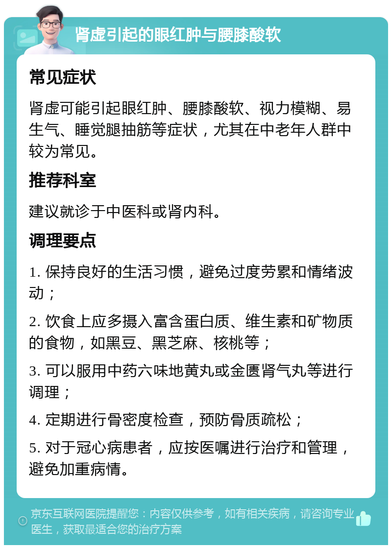 肾虚引起的眼红肿与腰膝酸软 常见症状 肾虚可能引起眼红肿、腰膝酸软、视力模糊、易生气、睡觉腿抽筋等症状，尤其在中老年人群中较为常见。 推荐科室 建议就诊于中医科或肾内科。 调理要点 1. 保持良好的生活习惯，避免过度劳累和情绪波动； 2. 饮食上应多摄入富含蛋白质、维生素和矿物质的食物，如黑豆、黑芝麻、核桃等； 3. 可以服用中药六味地黄丸或金匮肾气丸等进行调理； 4. 定期进行骨密度检查，预防骨质疏松； 5. 对于冠心病患者，应按医嘱进行治疗和管理，避免加重病情。