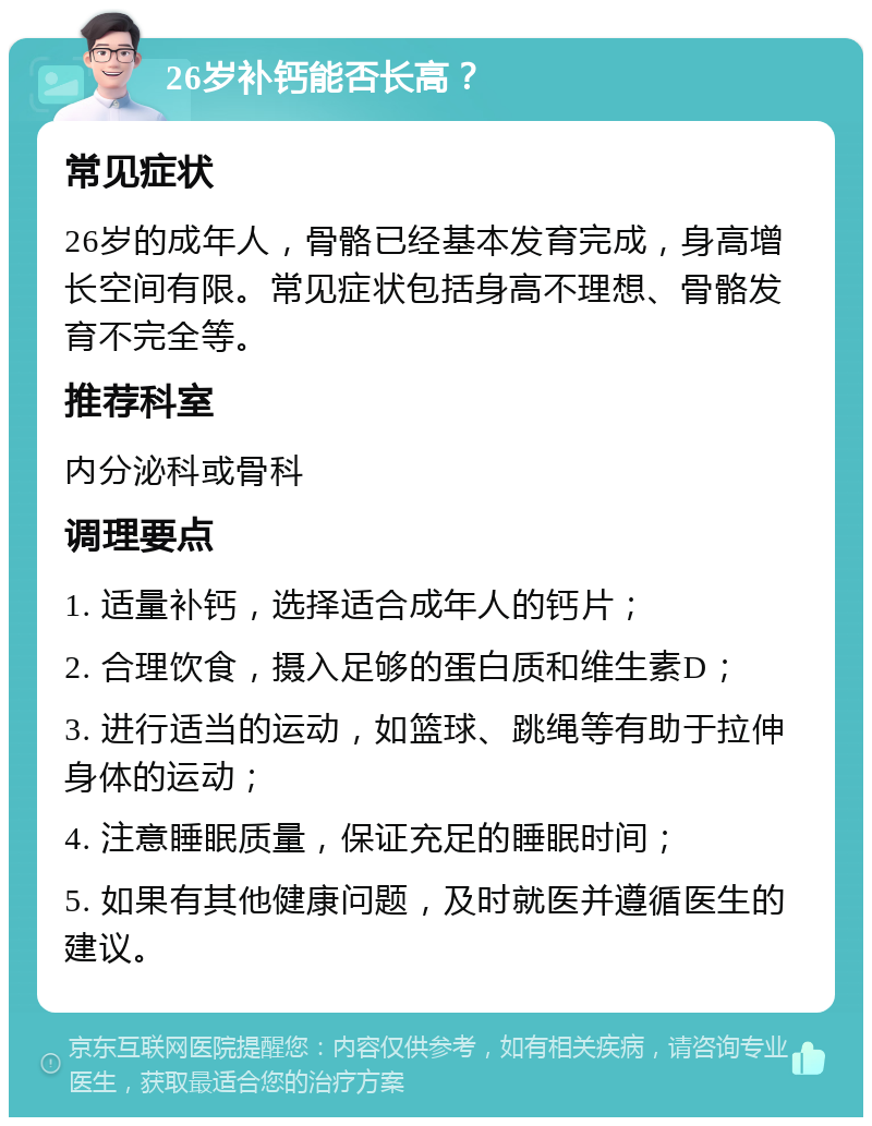 26岁补钙能否长高？ 常见症状 26岁的成年人，骨骼已经基本发育完成，身高增长空间有限。常见症状包括身高不理想、骨骼发育不完全等。 推荐科室 内分泌科或骨科 调理要点 1. 适量补钙，选择适合成年人的钙片； 2. 合理饮食，摄入足够的蛋白质和维生素D； 3. 进行适当的运动，如篮球、跳绳等有助于拉伸身体的运动； 4. 注意睡眠质量，保证充足的睡眠时间； 5. 如果有其他健康问题，及时就医并遵循医生的建议。