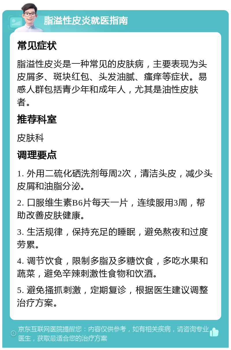 脂溢性皮炎就医指南 常见症状 脂溢性皮炎是一种常见的皮肤病，主要表现为头皮屑多、斑块红包、头发油腻、瘙痒等症状。易感人群包括青少年和成年人，尤其是油性皮肤者。 推荐科室 皮肤科 调理要点 1. 外用二硫化硒洗剂每周2次，清洁头皮，减少头皮屑和油脂分泌。 2. 口服维生素B6片每天一片，连续服用3周，帮助改善皮肤健康。 3. 生活规律，保持充足的睡眠，避免熬夜和过度劳累。 4. 调节饮食，限制多脂及多糖饮食，多吃水果和蔬菜，避免辛辣刺激性食物和饮酒。 5. 避免搔抓刺激，定期复诊，根据医生建议调整治疗方案。