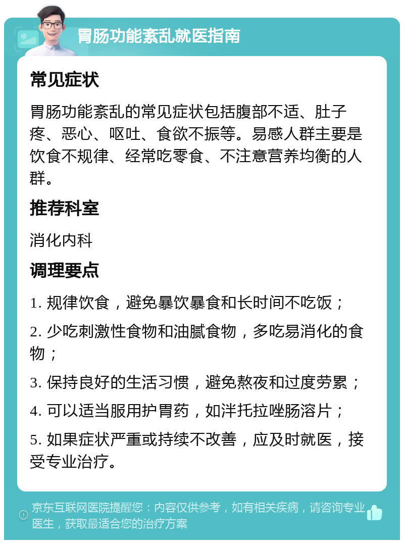 胃肠功能紊乱就医指南 常见症状 胃肠功能紊乱的常见症状包括腹部不适、肚子疼、恶心、呕吐、食欲不振等。易感人群主要是饮食不规律、经常吃零食、不注意营养均衡的人群。 推荐科室 消化内科 调理要点 1. 规律饮食，避免暴饮暴食和长时间不吃饭； 2. 少吃刺激性食物和油腻食物，多吃易消化的食物； 3. 保持良好的生活习惯，避免熬夜和过度劳累； 4. 可以适当服用护胃药，如泮托拉唑肠溶片； 5. 如果症状严重或持续不改善，应及时就医，接受专业治疗。