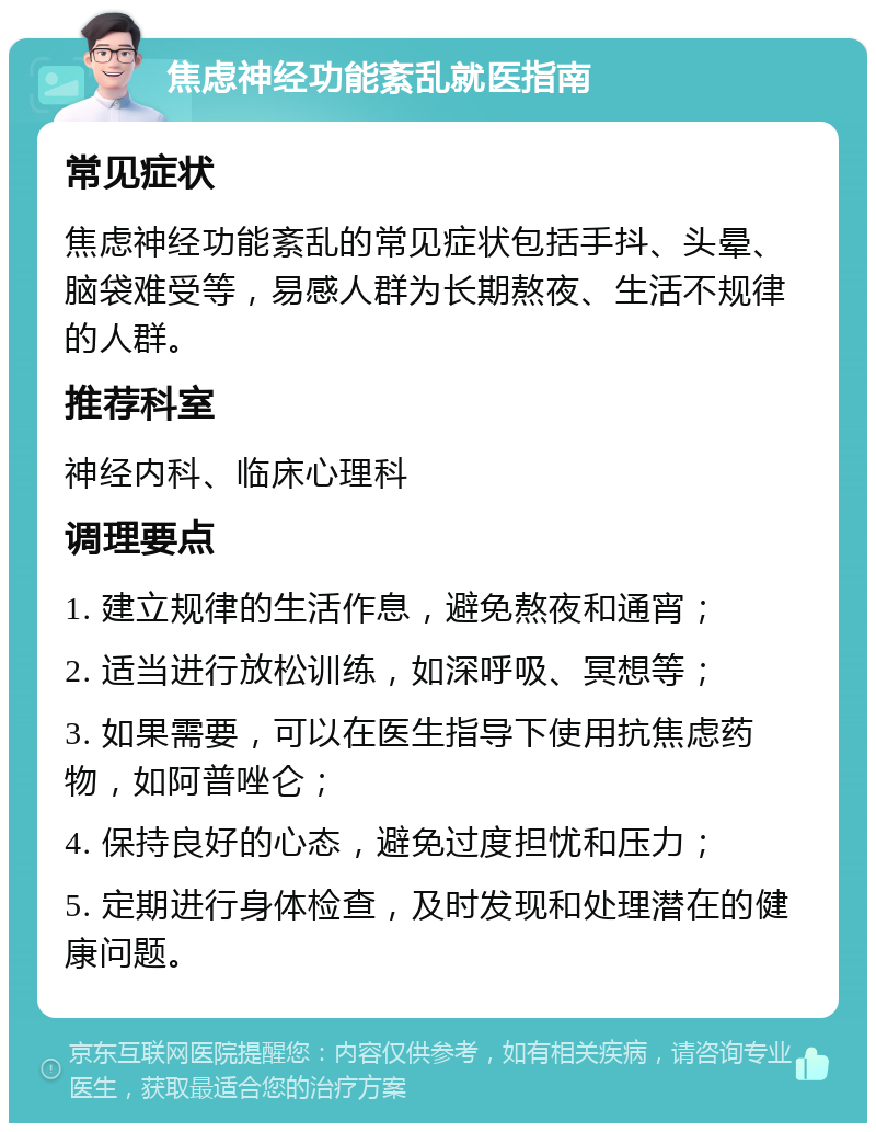 焦虑神经功能紊乱就医指南 常见症状 焦虑神经功能紊乱的常见症状包括手抖、头晕、脑袋难受等，易感人群为长期熬夜、生活不规律的人群。 推荐科室 神经内科、临床心理科 调理要点 1. 建立规律的生活作息，避免熬夜和通宵； 2. 适当进行放松训练，如深呼吸、冥想等； 3. 如果需要，可以在医生指导下使用抗焦虑药物，如阿普唑仑； 4. 保持良好的心态，避免过度担忧和压力； 5. 定期进行身体检查，及时发现和处理潜在的健康问题。