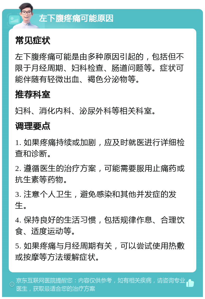 左下腹疼痛可能原因 常见症状 左下腹疼痛可能是由多种原因引起的，包括但不限于月经周期、妇科检查、肠道问题等。症状可能伴随有轻微出血、褐色分泌物等。 推荐科室 妇科、消化内科、泌尿外科等相关科室。 调理要点 1. 如果疼痛持续或加剧，应及时就医进行详细检查和诊断。 2. 遵循医生的治疗方案，可能需要服用止痛药或抗生素等药物。 3. 注意个人卫生，避免感染和其他并发症的发生。 4. 保持良好的生活习惯，包括规律作息、合理饮食、适度运动等。 5. 如果疼痛与月经周期有关，可以尝试使用热敷或按摩等方法缓解症状。