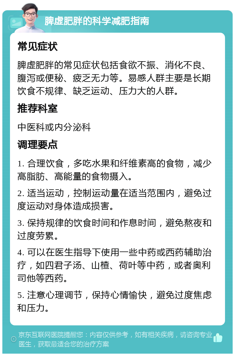 脾虚肥胖的科学减肥指南 常见症状 脾虚肥胖的常见症状包括食欲不振、消化不良、腹泻或便秘、疲乏无力等。易感人群主要是长期饮食不规律、缺乏运动、压力大的人群。 推荐科室 中医科或内分泌科 调理要点 1. 合理饮食，多吃水果和纤维素高的食物，减少高脂肪、高能量的食物摄入。 2. 适当运动，控制运动量在适当范围内，避免过度运动对身体造成损害。 3. 保持规律的饮食时间和作息时间，避免熬夜和过度劳累。 4. 可以在医生指导下使用一些中药或西药辅助治疗，如四君子汤、山楂、荷叶等中药，或者奥利司他等西药。 5. 注意心理调节，保持心情愉快，避免过度焦虑和压力。