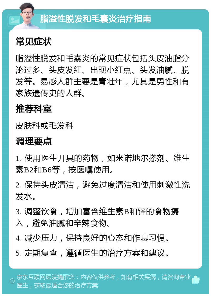 脂溢性脱发和毛囊炎治疗指南 常见症状 脂溢性脱发和毛囊炎的常见症状包括头皮油脂分泌过多、头皮发红、出现小红点、头发油腻、脱发等。易感人群主要是青壮年，尤其是男性和有家族遗传史的人群。 推荐科室 皮肤科或毛发科 调理要点 1. 使用医生开具的药物，如米诺地尔搽剂、维生素B2和B6等，按医嘱使用。 2. 保持头皮清洁，避免过度清洁和使用刺激性洗发水。 3. 调整饮食，增加富含维生素B和锌的食物摄入，避免油腻和辛辣食物。 4. 减少压力，保持良好的心态和作息习惯。 5. 定期复查，遵循医生的治疗方案和建议。