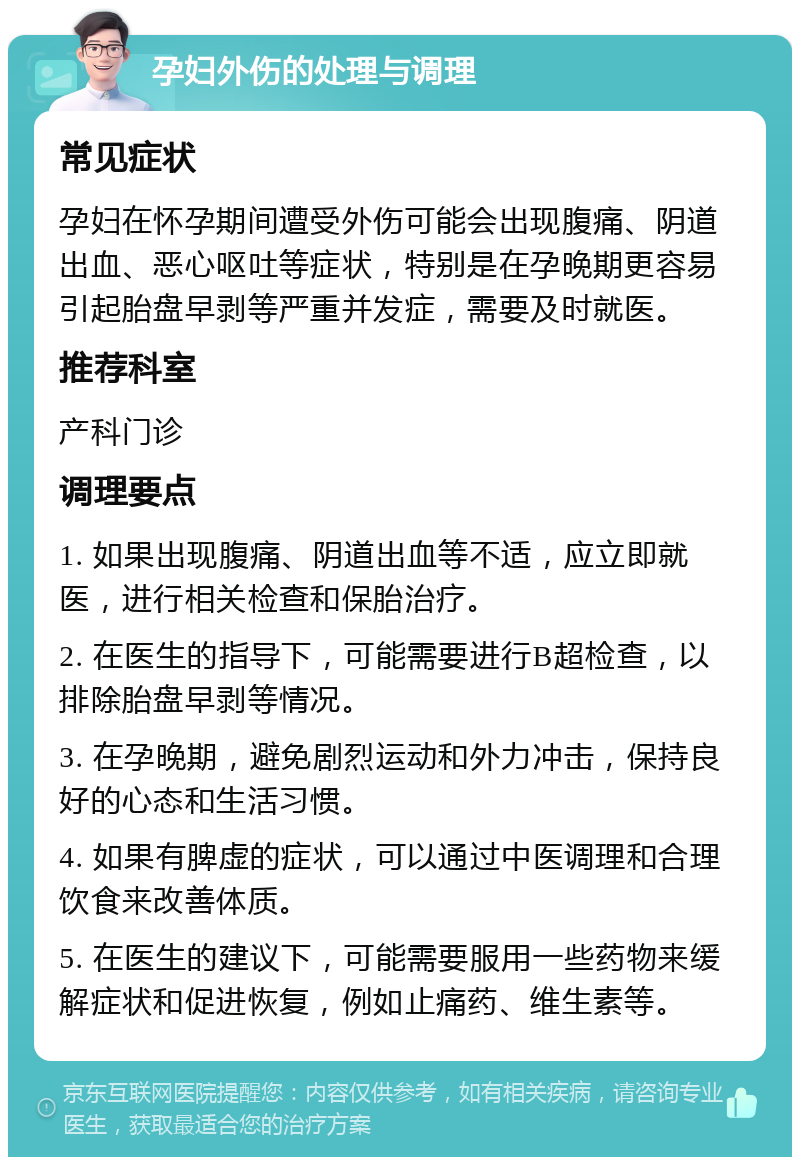 孕妇外伤的处理与调理 常见症状 孕妇在怀孕期间遭受外伤可能会出现腹痛、阴道出血、恶心呕吐等症状，特别是在孕晚期更容易引起胎盘早剥等严重并发症，需要及时就医。 推荐科室 产科门诊 调理要点 1. 如果出现腹痛、阴道出血等不适，应立即就医，进行相关检查和保胎治疗。 2. 在医生的指导下，可能需要进行B超检查，以排除胎盘早剥等情况。 3. 在孕晚期，避免剧烈运动和外力冲击，保持良好的心态和生活习惯。 4. 如果有脾虚的症状，可以通过中医调理和合理饮食来改善体质。 5. 在医生的建议下，可能需要服用一些药物来缓解症状和促进恢复，例如止痛药、维生素等。