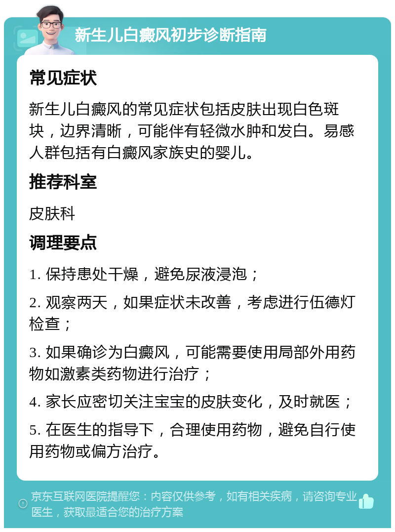 新生儿白癜风初步诊断指南 常见症状 新生儿白癜风的常见症状包括皮肤出现白色斑块，边界清晰，可能伴有轻微水肿和发白。易感人群包括有白癜风家族史的婴儿。 推荐科室 皮肤科 调理要点 1. 保持患处干燥，避免尿液浸泡； 2. 观察两天，如果症状未改善，考虑进行伍德灯检查； 3. 如果确诊为白癜风，可能需要使用局部外用药物如激素类药物进行治疗； 4. 家长应密切关注宝宝的皮肤变化，及时就医； 5. 在医生的指导下，合理使用药物，避免自行使用药物或偏方治疗。