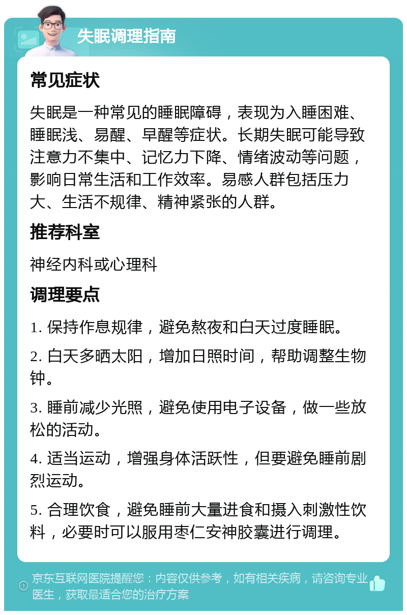 失眠调理指南 常见症状 失眠是一种常见的睡眠障碍，表现为入睡困难、睡眠浅、易醒、早醒等症状。长期失眠可能导致注意力不集中、记忆力下降、情绪波动等问题，影响日常生活和工作效率。易感人群包括压力大、生活不规律、精神紧张的人群。 推荐科室 神经内科或心理科 调理要点 1. 保持作息规律，避免熬夜和白天过度睡眠。 2. 白天多晒太阳，增加日照时间，帮助调整生物钟。 3. 睡前减少光照，避免使用电子设备，做一些放松的活动。 4. 适当运动，增强身体活跃性，但要避免睡前剧烈运动。 5. 合理饮食，避免睡前大量进食和摄入刺激性饮料，必要时可以服用枣仁安神胶囊进行调理。