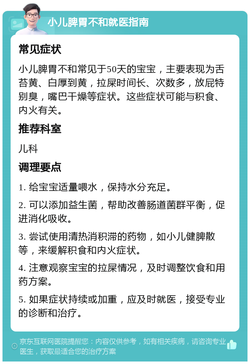 小儿脾胃不和就医指南 常见症状 小儿脾胃不和常见于50天的宝宝，主要表现为舌苔黄、白厚到黄，拉屎时间长、次数多，放屁特别臭，嘴巴干燥等症状。这些症状可能与积食、内火有关。 推荐科室 儿科 调理要点 1. 给宝宝适量喂水，保持水分充足。 2. 可以添加益生菌，帮助改善肠道菌群平衡，促进消化吸收。 3. 尝试使用清热消积滞的药物，如小儿健脾散等，来缓解积食和内火症状。 4. 注意观察宝宝的拉屎情况，及时调整饮食和用药方案。 5. 如果症状持续或加重，应及时就医，接受专业的诊断和治疗。