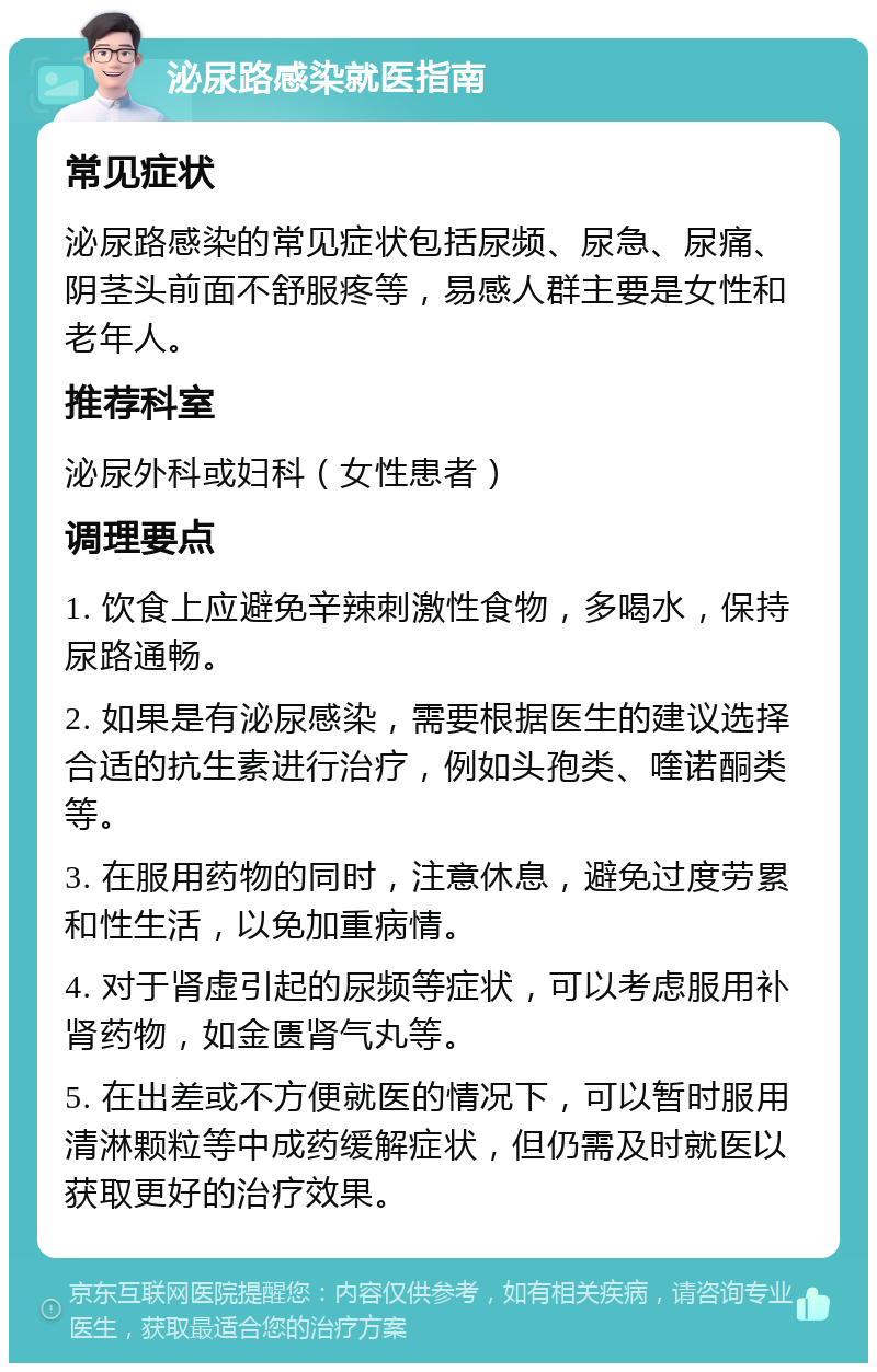 泌尿路感染就医指南 常见症状 泌尿路感染的常见症状包括尿频、尿急、尿痛、阴茎头前面不舒服疼等，易感人群主要是女性和老年人。 推荐科室 泌尿外科或妇科（女性患者） 调理要点 1. 饮食上应避免辛辣刺激性食物，多喝水，保持尿路通畅。 2. 如果是有泌尿感染，需要根据医生的建议选择合适的抗生素进行治疗，例如头孢类、喹诺酮类等。 3. 在服用药物的同时，注意休息，避免过度劳累和性生活，以免加重病情。 4. 对于肾虚引起的尿频等症状，可以考虑服用补肾药物，如金匮肾气丸等。 5. 在出差或不方便就医的情况下，可以暂时服用清淋颗粒等中成药缓解症状，但仍需及时就医以获取更好的治疗效果。