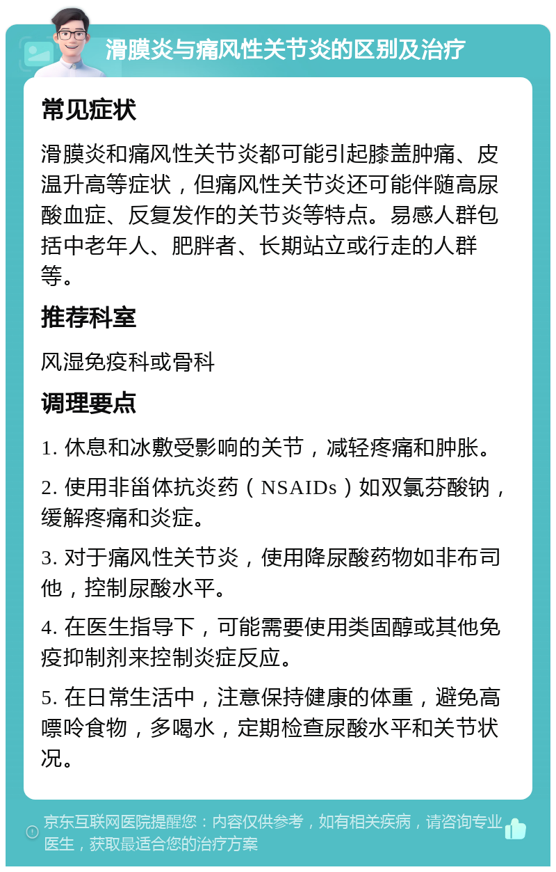 滑膜炎与痛风性关节炎的区别及治疗 常见症状 滑膜炎和痛风性关节炎都可能引起膝盖肿痛、皮温升高等症状，但痛风性关节炎还可能伴随高尿酸血症、反复发作的关节炎等特点。易感人群包括中老年人、肥胖者、长期站立或行走的人群等。 推荐科室 风湿免疫科或骨科 调理要点 1. 休息和冰敷受影响的关节，减轻疼痛和肿胀。 2. 使用非甾体抗炎药（NSAIDs）如双氯芬酸钠，缓解疼痛和炎症。 3. 对于痛风性关节炎，使用降尿酸药物如非布司他，控制尿酸水平。 4. 在医生指导下，可能需要使用类固醇或其他免疫抑制剂来控制炎症反应。 5. 在日常生活中，注意保持健康的体重，避免高嘌呤食物，多喝水，定期检查尿酸水平和关节状况。