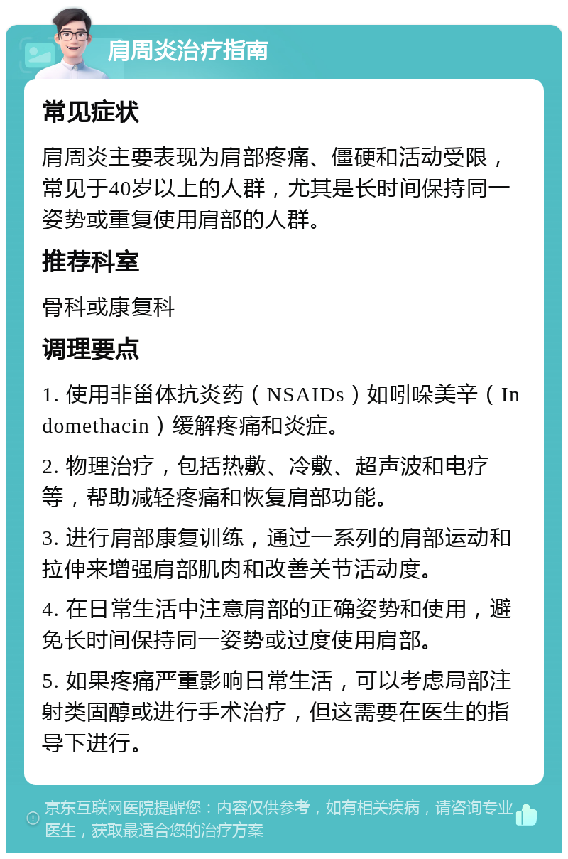 肩周炎治疗指南 常见症状 肩周炎主要表现为肩部疼痛、僵硬和活动受限，常见于40岁以上的人群，尤其是长时间保持同一姿势或重复使用肩部的人群。 推荐科室 骨科或康复科 调理要点 1. 使用非甾体抗炎药（NSAIDs）如吲哚美辛（Indomethacin）缓解疼痛和炎症。 2. 物理治疗，包括热敷、冷敷、超声波和电疗等，帮助减轻疼痛和恢复肩部功能。 3. 进行肩部康复训练，通过一系列的肩部运动和拉伸来增强肩部肌肉和改善关节活动度。 4. 在日常生活中注意肩部的正确姿势和使用，避免长时间保持同一姿势或过度使用肩部。 5. 如果疼痛严重影响日常生活，可以考虑局部注射类固醇或进行手术治疗，但这需要在医生的指导下进行。