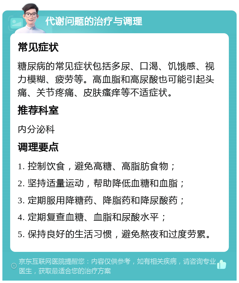 代谢问题的治疗与调理 常见症状 糖尿病的常见症状包括多尿、口渴、饥饿感、视力模糊、疲劳等。高血脂和高尿酸也可能引起头痛、关节疼痛、皮肤瘙痒等不适症状。 推荐科室 内分泌科 调理要点 1. 控制饮食，避免高糖、高脂肪食物； 2. 坚持适量运动，帮助降低血糖和血脂； 3. 定期服用降糖药、降脂药和降尿酸药； 4. 定期复查血糖、血脂和尿酸水平； 5. 保持良好的生活习惯，避免熬夜和过度劳累。