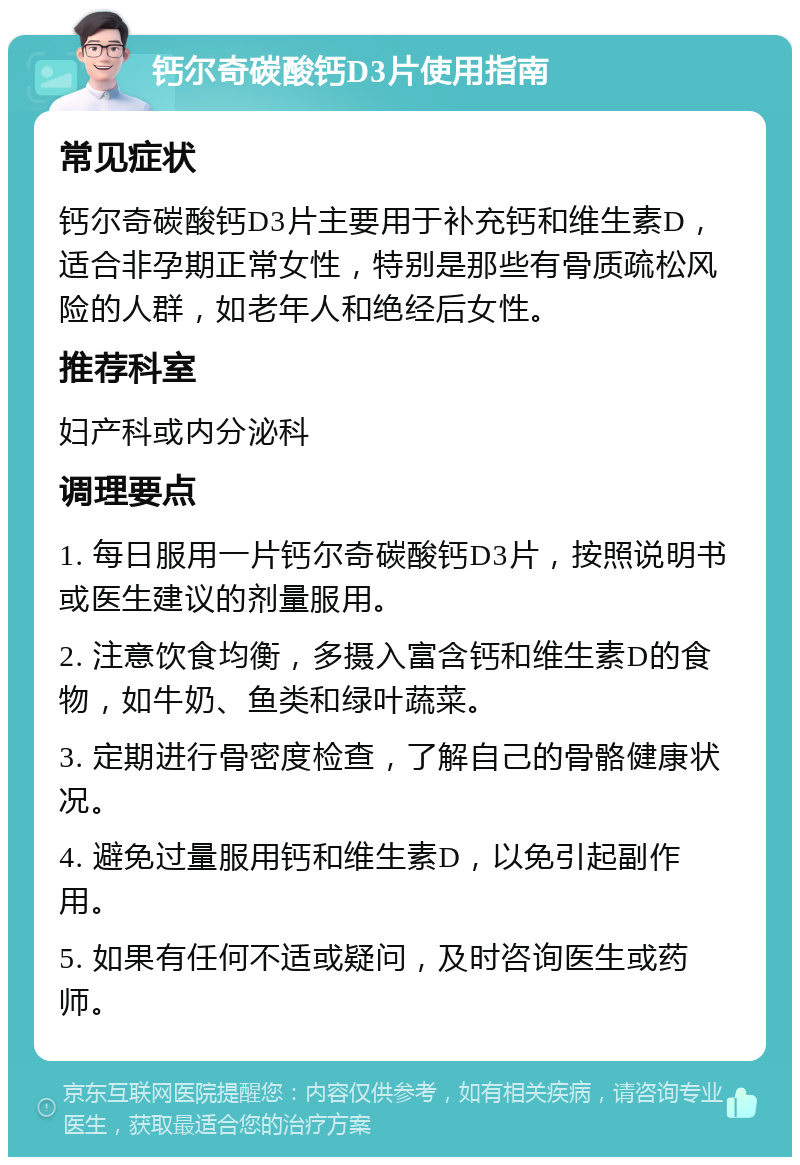 钙尔奇碳酸钙D3片使用指南 常见症状 钙尔奇碳酸钙D3片主要用于补充钙和维生素D，适合非孕期正常女性，特别是那些有骨质疏松风险的人群，如老年人和绝经后女性。 推荐科室 妇产科或内分泌科 调理要点 1. 每日服用一片钙尔奇碳酸钙D3片，按照说明书或医生建议的剂量服用。 2. 注意饮食均衡，多摄入富含钙和维生素D的食物，如牛奶、鱼类和绿叶蔬菜。 3. 定期进行骨密度检查，了解自己的骨骼健康状况。 4. 避免过量服用钙和维生素D，以免引起副作用。 5. 如果有任何不适或疑问，及时咨询医生或药师。