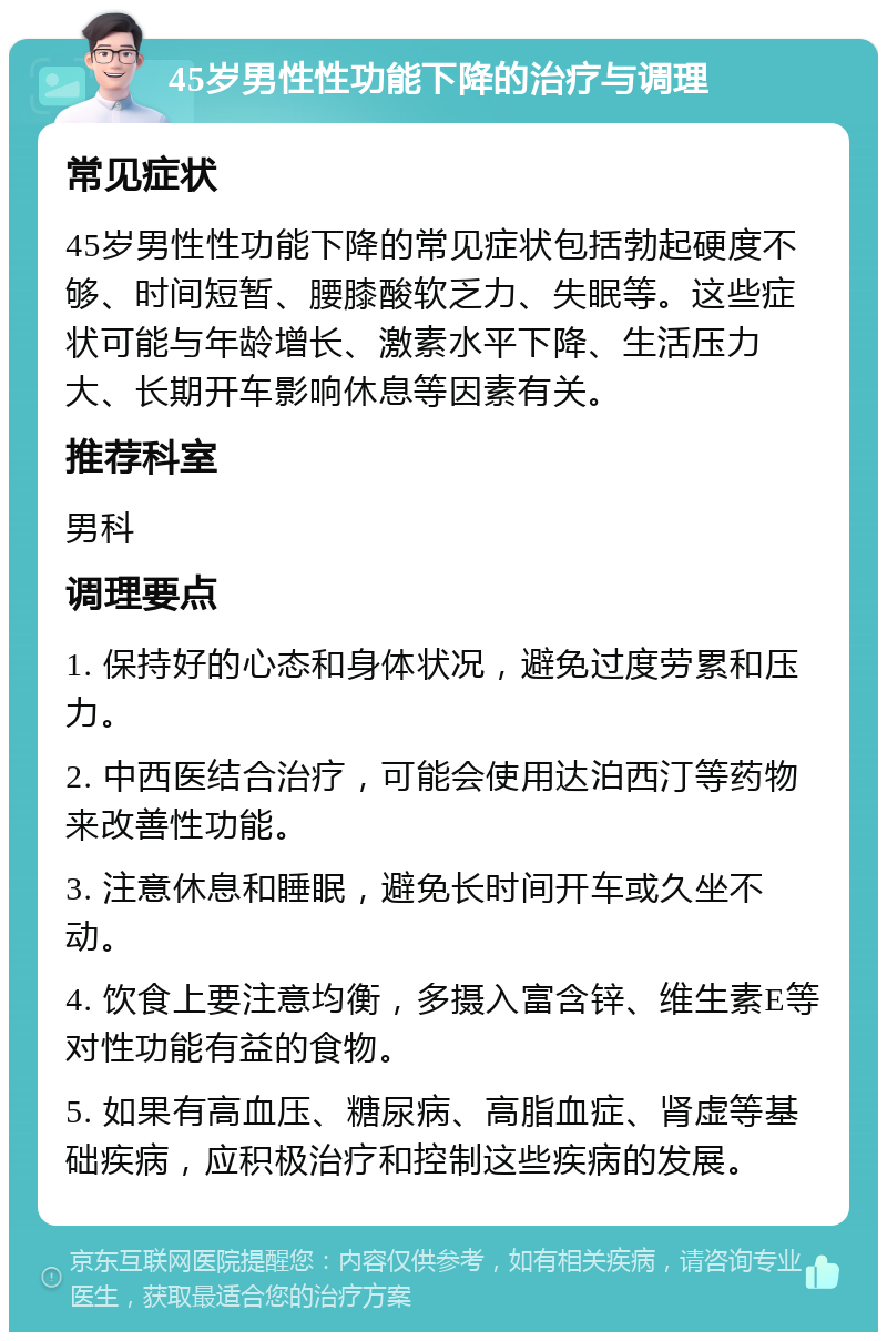 45岁男性性功能下降的治疗与调理 常见症状 45岁男性性功能下降的常见症状包括勃起硬度不够、时间短暂、腰膝酸软乏力、失眠等。这些症状可能与年龄增长、激素水平下降、生活压力大、长期开车影响休息等因素有关。 推荐科室 男科 调理要点 1. 保持好的心态和身体状况，避免过度劳累和压力。 2. 中西医结合治疗，可能会使用达泊西汀等药物来改善性功能。 3. 注意休息和睡眠，避免长时间开车或久坐不动。 4. 饮食上要注意均衡，多摄入富含锌、维生素E等对性功能有益的食物。 5. 如果有高血压、糖尿病、高脂血症、肾虚等基础疾病，应积极治疗和控制这些疾病的发展。