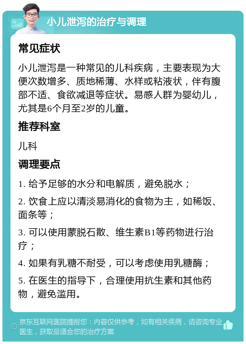 小儿泄泻的治疗与调理 常见症状 小儿泄泻是一种常见的儿科疾病，主要表现为大便次数增多、质地稀薄、水样或粘液状，伴有腹部不适、食欲减退等症状。易感人群为婴幼儿，尤其是6个月至2岁的儿童。 推荐科室 儿科 调理要点 1. 给予足够的水分和电解质，避免脱水； 2. 饮食上应以清淡易消化的食物为主，如稀饭、面条等； 3. 可以使用蒙脱石散、维生素B1等药物进行治疗； 4. 如果有乳糖不耐受，可以考虑使用乳糖酶； 5. 在医生的指导下，合理使用抗生素和其他药物，避免滥用。